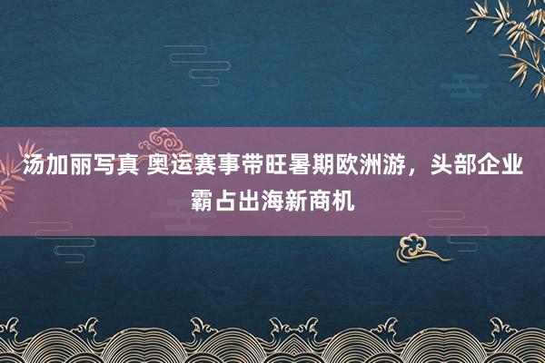 汤加丽写真 奥运赛事带旺暑期欧洲游，头部企业霸占出海新商机