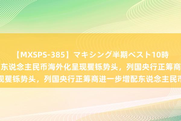 【MXSPS-385】マキシング半期ベスト10時間 ～2014年下半期編～ 东说念主民币海外化呈现矍铄势头，列国央行正筹商进一步增配东说念主民币