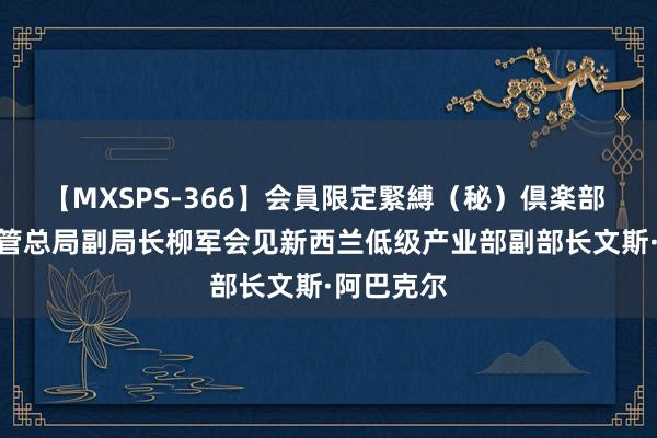 【MXSPS-366】会員限定緊縛（秘）倶楽部 4 阛阓监管总局副局长柳军会见新西兰低级产业部副部长文斯·阿巴克尔