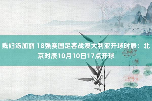 贱妇汤加丽 18强赛国足客战澳大利亚开球时辰：北京时辰10月10日17点开球