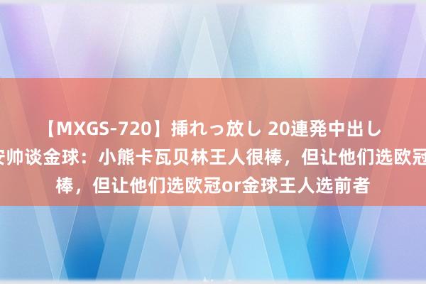 【MXGS-720】挿れっ放し 20連発中出し 人妻女雀士 雪菜 安帅谈金球：小熊卡瓦贝林王人很棒，但让他们选欧冠or金球王人选前者