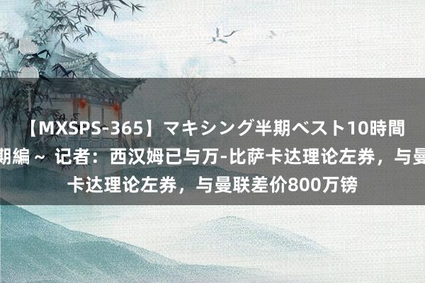 【MXSPS-365】マキシング半期ベスト10時間 ～2014年上半期編～ 记者：西汉姆已与万-比萨卡达理论左券，与曼联差价800万镑