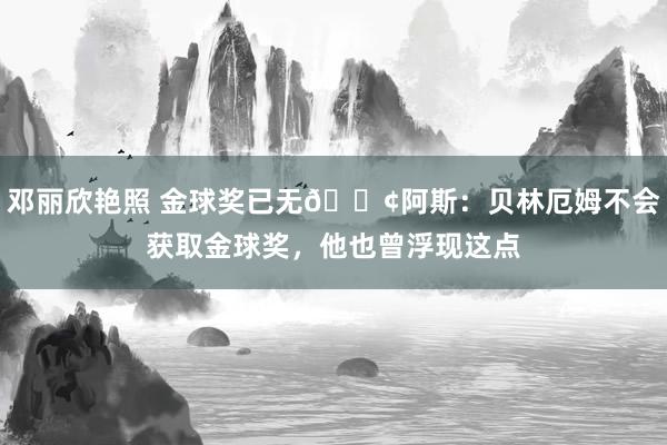 邓丽欣艳照 金球奖已无?阿斯：贝林厄姆不会获取金球奖，他也曾浮现这点