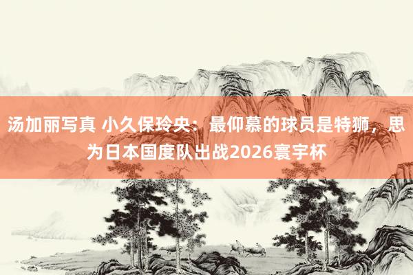 汤加丽写真 小久保玲央：最仰慕的球员是特狮，思为日本国度队出战2026寰宇杯