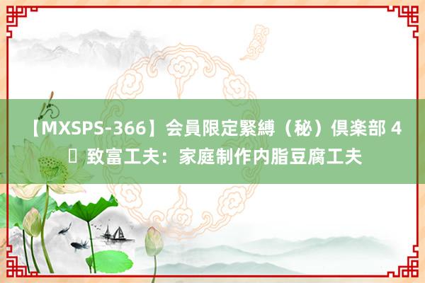 【MXSPS-366】会員限定緊縛（秘）倶楽部 4 ​致富工夫：家庭制作内脂豆腐工夫