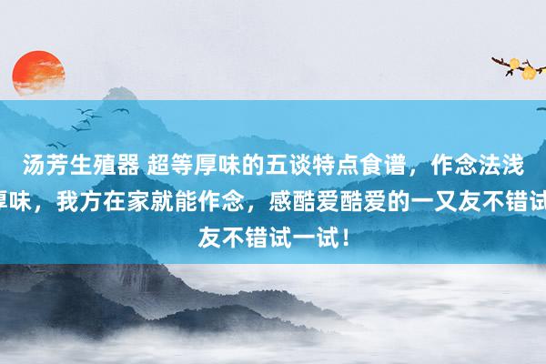 汤芳生殖器 超等厚味的五谈特点食谱，作念法浅薄又厚味，我方在家就能作念，感酷爱酷爱的一又友不错试一试！