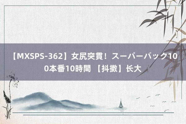 【MXSPS-362】女尻突貫！スーパーバック100本番10時間 【抖擞】长大