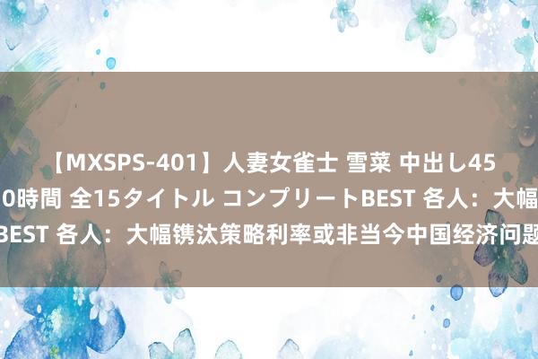 【MXSPS-401】人妻女雀士 雪菜 中出し45発＋厳選21コーナー 10時間 全15タイトル コンプリートBEST 各人：大幅镌汰策略利率或非当今中国经济问题惩办之说念