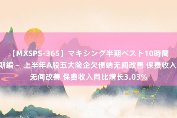 【MXSPS-365】マキシング半期ベスト10時間 ～2014年上半期編～ 上半年A股五大险企欠债端无间改善 保费收入同比增长3.03%