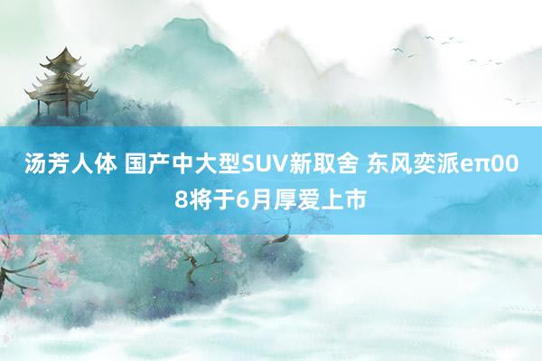 汤芳人体 国产中大型SUV新取舍 东风奕派eπ008将于6月厚爱上市