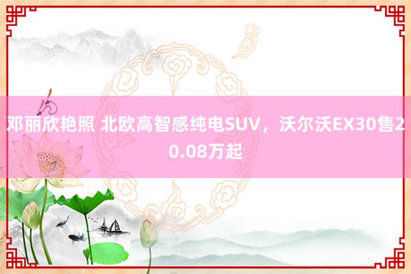 邓丽欣艳照 北欧高智感纯电SUV，沃尔沃EX30售20.08万起