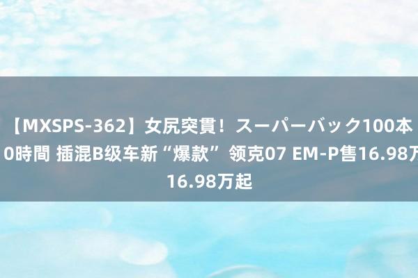 【MXSPS-362】女尻突貫！スーパーバック100本番10時間 插混B级车新“爆款” 领克07 EM-P售16.98万起