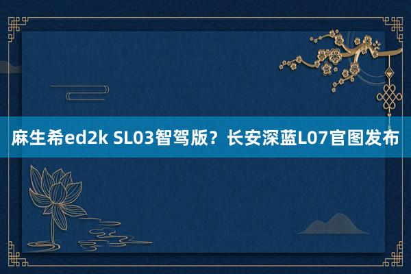 麻生希ed2k SL03智驾版？长安深蓝L07官图发布