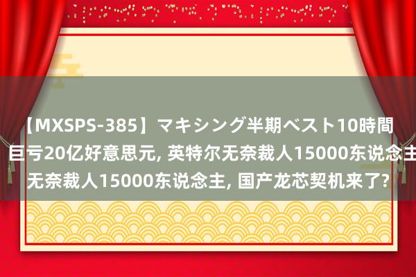 【MXSPS-385】マキシング半期ベスト10時間 ～2014年下半期編～ 巨亏20亿好意思元， 英特尔无奈裁人15000东说念主， 国产龙芯契机来了?