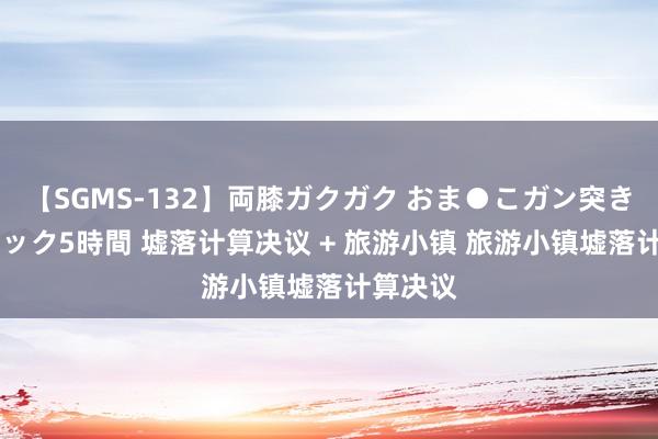 【SGMS-132】両膝ガクガク おま●こガン突き 立ちバック5時間 墟落计算决议 + 旅游小镇 旅游小镇墟落计算决议