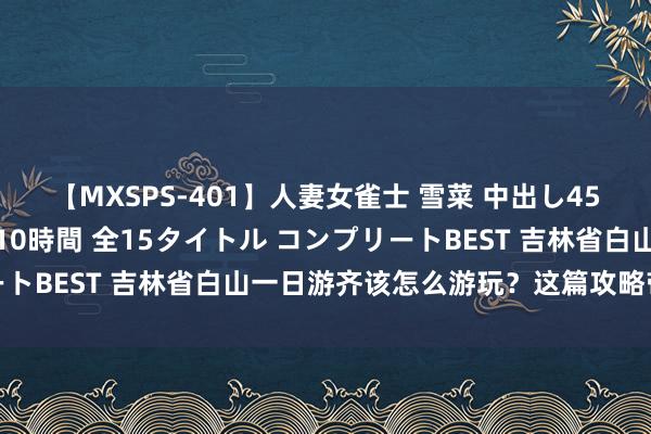 【MXSPS-401】人妻女雀士 雪菜 中出し45発＋厳選21コーナー 10時間 全15タイトル コンプリートBEST 吉林省白山一日游齐该怎么游玩？这篇攻略带你了解