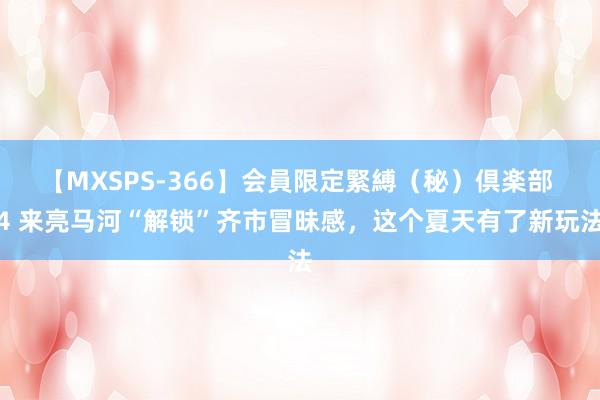 【MXSPS-366】会員限定緊縛（秘）倶楽部 4 来亮马河“解锁”齐市冒昧感，这个夏天有了新玩法