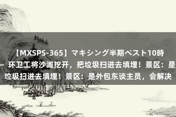 【MXSPS-365】マキシング半期ベスト10時間 ～2014年上半期編～ 环卫工将沙滩挖开，把垃圾扫进去填埋！景区：是外包东谈主员，会解决