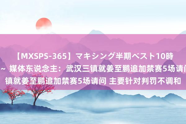 【MXSPS-365】マキシング半期ベスト10時間 ～2014年上半期編～ 媒体东说念主：武汉三镇就姜至鹏追加禁赛5场请问 主要针对判罚不调和