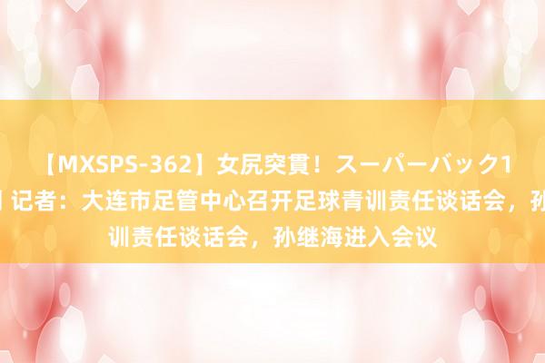 【MXSPS-362】女尻突貫！スーパーバック100本番10時間 记者：大连市足管中心召开足球青训责任谈话会，孙继海进入会议