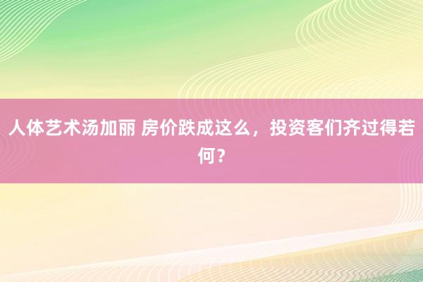 人体艺术汤加丽 房价跌成这么，投资客们齐过得若何？