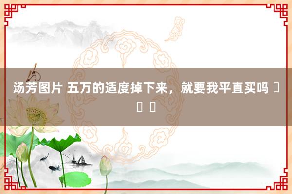 汤芳图片 五万的适度掉下来，就要我平直买吗 ​​​