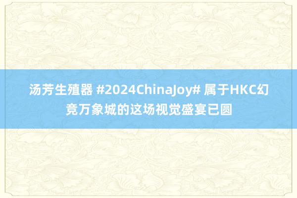 汤芳生殖器 #2024ChinaJoy# 属于HKC幻竞万象城的这场视觉盛宴已圆