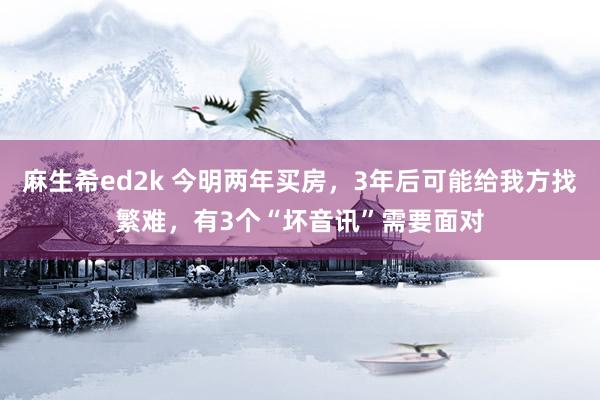 麻生希ed2k 今明两年买房，3年后可能给我方找繁难，有3个“坏音讯”需要面对