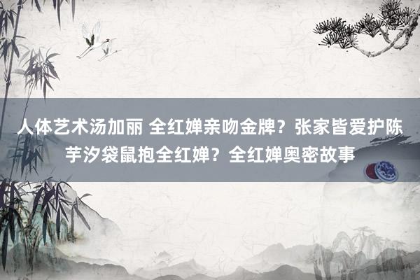 人体艺术汤加丽 全红婵亲吻金牌？张家皆爱护陈芋汐袋鼠抱全红婵？全红婵奥密故事