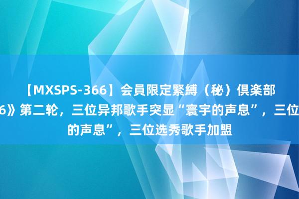 【MXSPS-366】会員限定緊縛（秘）倶楽部 4 《咱们的歌6》第二轮，三位异邦歌手突显“寰宇的声息”，三位选秀歌手加盟