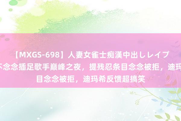 【MXGS-698】人妻女雀士痴漢中出しレイプ 雪菜 凡西亚不念念插足歌手巅峰之夜，提残忍条目念念被拒，迪玛希反馈超搞笑