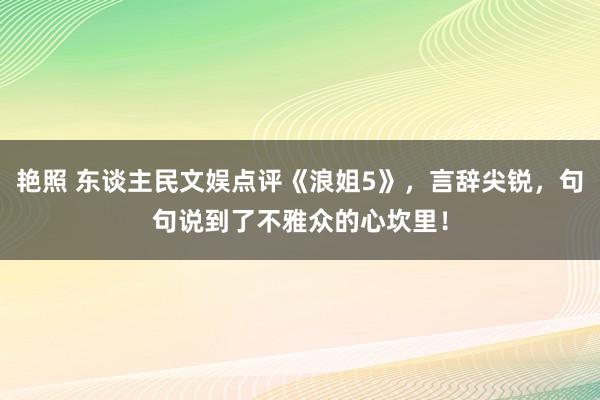 艳照 东谈主民文娱点评《浪姐5》，言辞尖锐，句句说到了不雅众的心坎里！