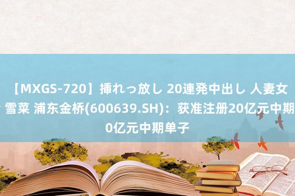 【MXGS-720】挿れっ放し 20連発中出し 人妻女雀士 雪菜 浦东金桥(600639.SH)：获准注册20亿元中期单子