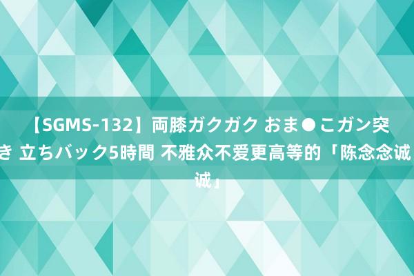 【SGMS-132】両膝ガクガク おま●こガン突き 立ちバック5時間 不雅众不爱更高等的「陈念念诚」