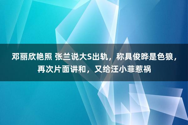 邓丽欣艳照 张兰说大S出轨，称具俊晔是色狼，再次片面讲和，又给汪小菲惹祸