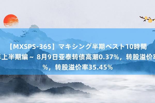 【MXSPS-365】マキシング半期ベスト10時間 ～2014年上半期編～ 8月9日亚泰转债高潮0.37%，转股溢价率35.45%