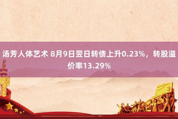 汤芳人体艺术 8月9日翌日转债上升0.23%，转股溢价率13.29%