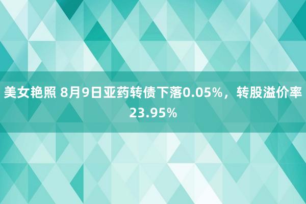 美女艳照 8月9日亚药转债下落0.05%，转股溢价率23.95%