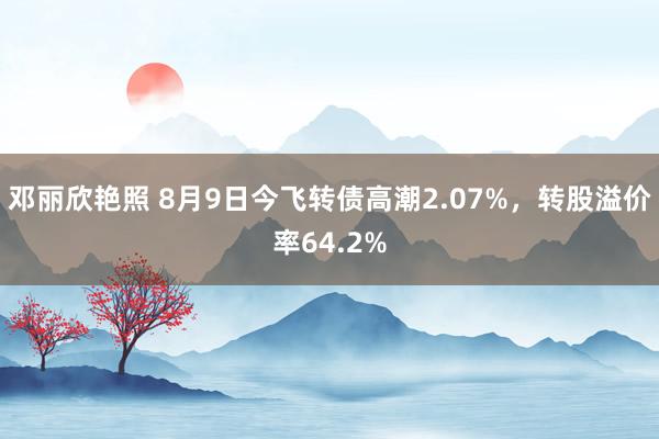 邓丽欣艳照 8月9日今飞转债高潮2.07%，转股溢价率64.2%