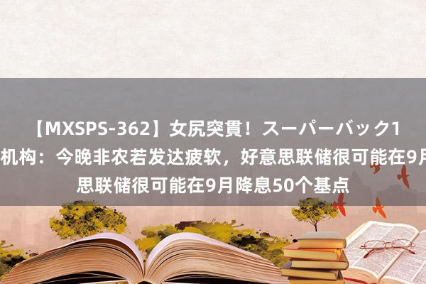 【MXSPS-362】女尻突貫！スーパーバック100本番10時間 机构：今晚非农若发达疲软，好意思联储很可能在9月降息50个基点