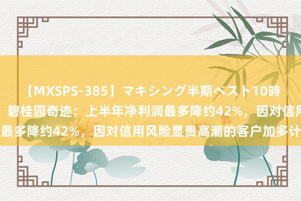 【MXSPS-385】マキシング半期ベスト10時間 ～2014年下半期編～ 碧桂园奇迹：上半年净利润最多降约42%，因对信用风险显贵高潮的客户加多计提等