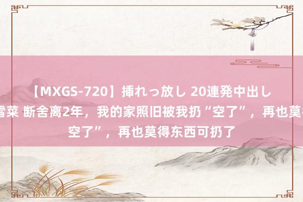 【MXGS-720】挿れっ放し 20連発中出し 人妻女雀士 雪菜 断舍离2年，我的家照旧被我扔“空了”，再也莫得东西可扔了