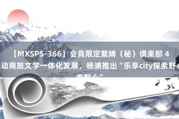 【MXSPS-366】会員限定緊縛（秘）倶楽部 4 推动商旅文学一体化发展，杨浦推出“乐享city探索野心”