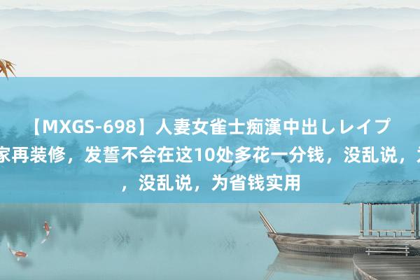 【MXGS-698】人妻女雀士痴漢中出しレイプ 雪菜 若我家再装修，发誓不会在这10处多花一分钱，没乱说，为省钱实用