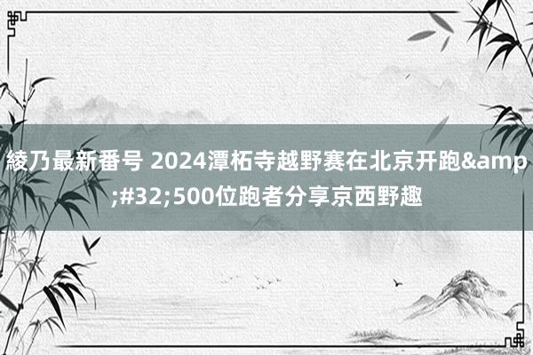 綾乃最新番号 2024潭柘寺越野赛在北京开跑&#32;500位跑者分享京西野趣