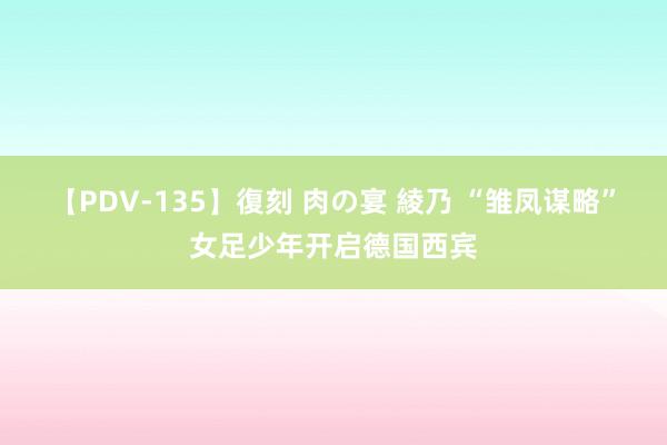 【PDV-135】復刻 肉の宴 綾乃 “雏凤谋略”女足少年开启德国西宾