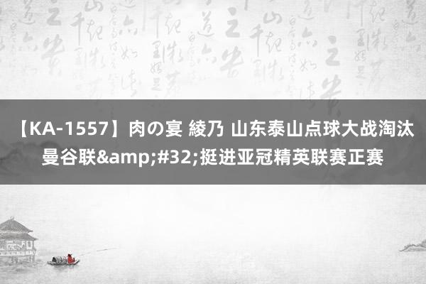 【KA-1557】肉の宴 綾乃 山东泰山点球大战淘汰曼谷联&#32;挺进亚冠精英联赛正赛