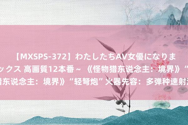 【MXSPS-372】わたしたちAV女優になりました。～初めてのAVセックス 高画質12本番～ 《怪物猎东说念主：境界》“轻弩炮”火器先容：多弹种速射流泻火力