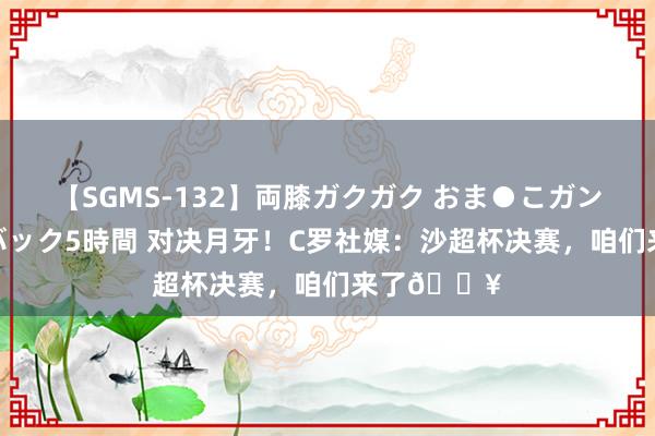 【SGMS-132】両膝ガクガク おま●こガン突き 立ちバック5時間 对决月牙！C罗社媒：沙超杯决赛，咱们来了?