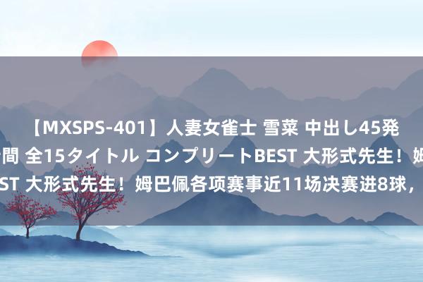 【MXSPS-401】人妻女雀士 雪菜 中出し45発＋厳選21コーナー 10時間 全15タイトル コンプリートBEST 大形式先生！姆巴佩各项赛事近11场决赛进8球，近5场6球